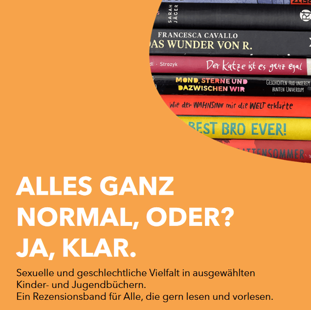 Titelblatt der Broschüre. Da steht groß in weißer Schrift auf orangem Hintergrund: „Alles ganz normal, oder? Ja, klar“. Darunter steht „Sexuelle und geschlechtliche Vielfalt in ausgewählten Kinder- und Jugendbüchern. Ein Rezensionsband für Alle, die gern lesen und vorlesen“. Oben in der rechten Ecke ist ein Ausschnitt von einem Foto zu sehen. Das Foto zeigt einen Bücherstapel. Die Bücher liegen übereinander und die Buchrücken sind teilweise zu sehen. Man sieht die Farben der Bücher: schwarz, blau, gelb und orange. Die Titel sind nur ausschnittweise zu lesen.