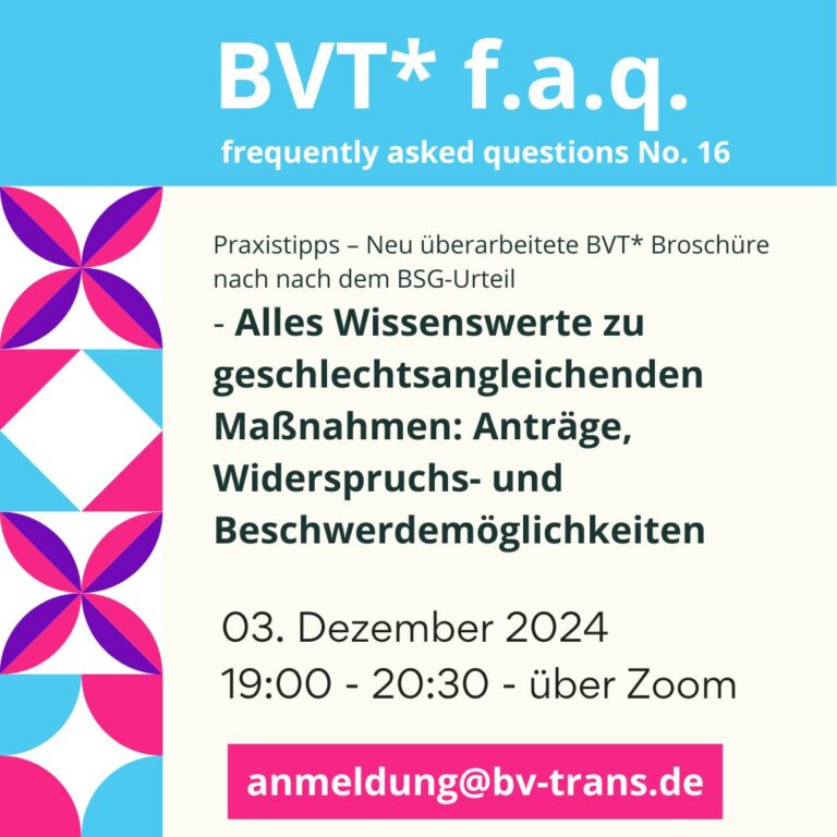 BVT Grafik. Da steht: BVT frequently asked questions Nummer 16. Alles Wissenswerte zu geschlechtsangleichenden Maßnahmen und Kostenträgern. Anträge, Widerspruchs- und Beschwerdemöglichkeiten. - Neu überarbeitete Broschüre nach dem BSG-Urteil. Wann: 03.12.2024 19:00 bis 20:30 Uhr über Zoom. Anmeldung per Mail unter anmeldung@bv-trans.de