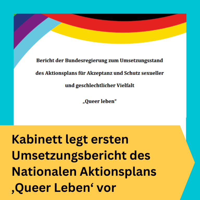 BVT Grafik. Unten auf der Kachel ist ein gelb unterlegter Bereich. Dort steht "Kabinett legt ersten Umsetzungsbericht des Nationalen Aktionsplans ‚Queer Leben‘ vor". Über diesem Bereich ist ein Ausschnitt des Titelblattes des Berichts. Auf desem Ausschnitt steht der Titel des Berichts: "Bericht der Bundesregierung zum Umsetzungsstand des Aktionsplans für Akzeptanz und Schutz sexueller und geschlechtlicher Vielfalt 'Queer Leben'". Oberhalb des Titels sind Streifen in bunten Farben. Links in der Ecke sind Streifen in dunkelblau, hellblau und lila, die sexuelle und geschlechtliche Vielfalt abbilden sollen. Links sind Streifen in schwarz, rot und gold zu sehen, die die Deutschlandfahne repräsentieren sollen. Die Streifen sollen deutlich machen, dass es in dem Bericht um Vielfalt in Deutschland geht.