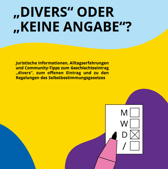 Deckblatt der Broschüre. Da steht groß: „Divers oder keine Angabe?“, schwarzer Text auf blauem Hintergrund. Darunter steht kleiner „Juristische Informationen, Alltagserfahrungen und Community-Tipps zum Geschlechtseintrag „divers“, zum offenen Eintrag und zu den Regelungen des SBGG“, schwarzer Text auf gelbem Hintergrund. Darunter ist eine Zeichnung zu sehen: Da ist ein Blatt Papier, auf dem die vier Personenstände männlich, weiblich, divers und gestrichen angekreuzt werden können. Daneben ist ein Stift zu sehen. Der Personenstand divers ist angekreuzt.