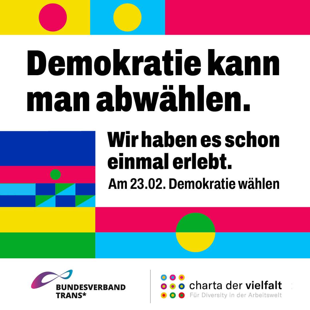 BVT Grafik. Unten steht groß: "Demokratie kann man abwählen. Wir haben es schon einmal erlebt. Am 23.02 Demokratie wählen." Am unteren Rand des Bildes befindet sich das Logo von Bundesverband Trans* und von charta der vielfalt. Für Diversity in der Arbeitswelt" 