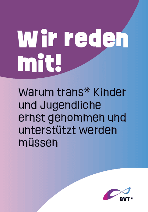 Titelblatt der Broschüre. Da steht groß: "Wir reden mit!" und darunter kleiner: "Warum trans* Kinder und Jugendlich ernst genommen und unterstützt werden müssen". Die große Schrift ist weiß auf dunkellila Hintergrund. Die kleine Schrift ist schwarz und auf einem Hintergrund, der auf der einen Seite rosa und auf der anderen Seite blau ist. Dazwischen sind Lilatöne. Unten rechts in der Ecke ist das BVT Logo.