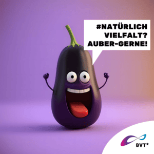 Grafik. Die Grafik zeigt eine Aubergine. Sie ist gezeichnet wie eine animierte Comicfigur. Die Aubergine lacht und sieht sehr fröhlich aus. Ihre Arme sind fröhlich nach oben gereckt. Rechts neben ihr ist eine Sprechblase zu sehen. Darin steht „Naturlich Vielfalt? Auber-gerne!“ Die Aubergine hat schwarze Augen. Der Strunk sieht aus wie eine Frisur. Der Hintergrund der Grafik ist in verschiedenen Lila-Tönen gehalten. Unten rechts in der Ecke der Grafik ist eine weiße Ecke. Dort ist das BVT* Logo zu sehen. Die Grafik gehört zu einer Kampagne des BVT* unter dem Titel „Natürlich Vielfalt“, die betonen möchte, dass Rechte von trans* und nicht-binäre Personen ganz „natürlich“ im Sinne von selbstverständlich sein sollten.