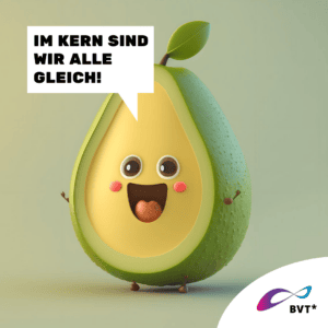 Grafik. Die Grafik zeigt eine Avocado. Sie ist gezeichnet wie eine animierte Comicfigur. Die Avocado ist der Länge nach in halb geschnitten, das heißt, man sieht das hellgrüne Innere. Dort ist ein freudig strahlendes Gesicht zu sehen. Links neben der Avocado ist eine Sprechblase zu sehen. Darin steht „Im Kern sind wir alle gleich!“ Oben ist ein kleiner Zweigansatz zu sehen, der wie eine Frisur aussieht. Die Avocado hat braune Augen und lacht. Sie hat kleine Zweige an der Seite, die Arme darstellen sollen und die freudig erhoben sind. Der Hintergrund der Grafik ist grünlich grau und passt zu der grünen Avocado. Unten rechts in der Ecke der Grafik ist eine weiße Ecke. Dort ist das BVT* Logo zu sehen. Die Grafik gehört zu einer Kampagne des BVT* unter dem Titel „Natürlich Vielfalt“, die betonen möchte, dass Rechte von trans* und nicht-binäre Personen ganz „natürlich“ im Sinne von selbstverständlich sein sollten.