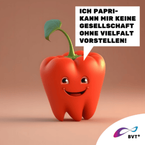 Grafik. Die Grafik zeigt eine rote Paprika. Sie ist gezeichnet wie eine animierte Comicfigur. Die rote Paprika lacht und sieht fröhlich aus. Rechts neben ihr ist eine Sprechblase zu sehen. Darin steht „Ich Papri-kann mir keine Gesellschaft ohne Vielfalt vorstellen!“ Die Paprika hat schwarze Augen und lacht. Der Strunk der Paprika sieht aus, als wäre das ihre Frisur. Der Hintergrund der Grafik ist hell- und dunkelbraun. Unten rechts in der Ecke der Grafik ist eine weiße Ecke. Dort ist das BVT* Logo zu sehen. Die Grafik gehört zu einer Kampagne des BVT* unter dem Titel „Natürlich Vielfalt“, die betonen möchte, dass Rechte von trans* und nicht-binäre Personen ganz „natürlich“ im Sinne von selbstverständlich sein sollten.