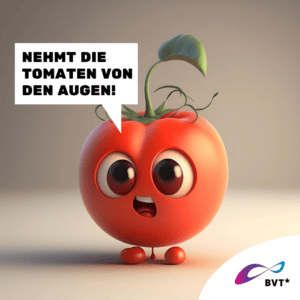 Grafik. Die Grafik zeigt eine Tomate. Sie ist gezeichnet wie eine animierte Comicfigur. Die Tomate macht große Augen und sieht genervt aus. Links neben ihr ist eine Sprechblase zu sehen. Darin steht „Nehmt die Tomaten von den Augen!“ Die Tomate hat rotbraune Augen und kleine Füßchen. Auf dem Kopf hat sie einen Rest Zweig, der wie eine Frisur aussieht. Der Hintergrund der Grafik ist oben grau und unten beige. Unten rechts in der Ecke der Grafik ist eine weiße Ecke. Dort ist das BVT* Logo zu sehen. Die Grafik gehört zu einer Kampagne des BVT* unter dem Titel „Natürlich Vielfalt“, die betonen möchte, dass Rechte von trans* und nicht-binäre Personen ganz „natürlich“ im Sinne von selbstverständlich sein sollten.